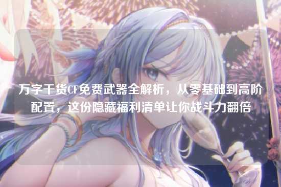 万字干货CF免费武器全解析,从零基础到高阶配置,这份隐藏福利清单让你战斗力翻倍