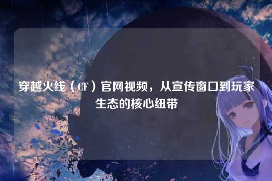 穿越火线（CF）官网视频，从宣传窗口到玩家生态的核心纽带