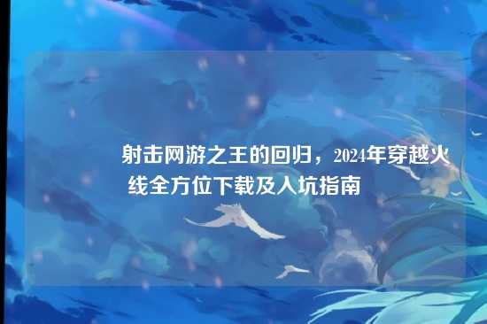 ?射击网游之王的回归，2024年穿越火线全方位下载及入坑指南