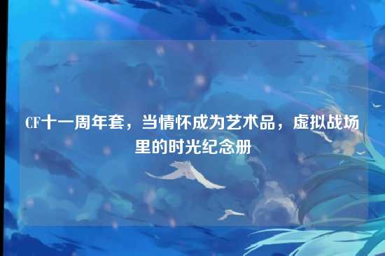 CF十一周年套,当情怀成为艺术品,虚拟战场里的时光纪念册