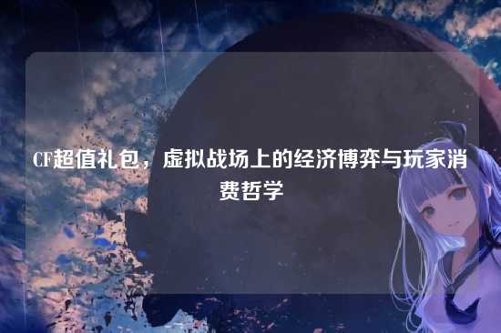 CF超值礼包,虚拟战场上的经济博弈与玩家消费哲学