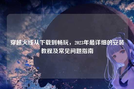 穿越火线从下载到畅玩，2023年最详细的安装教程及常见问题指南