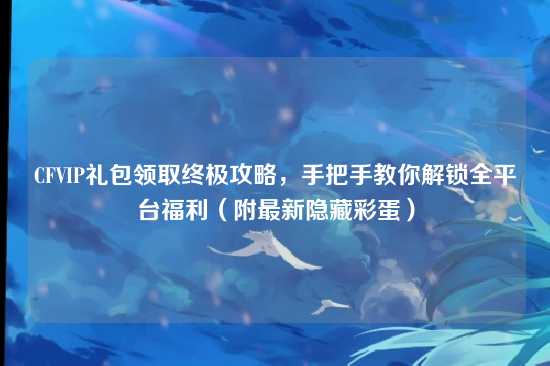 CFVIP礼包领取终极攻略,手把手教你解锁全平台福利(附最新隐藏彩蛋)