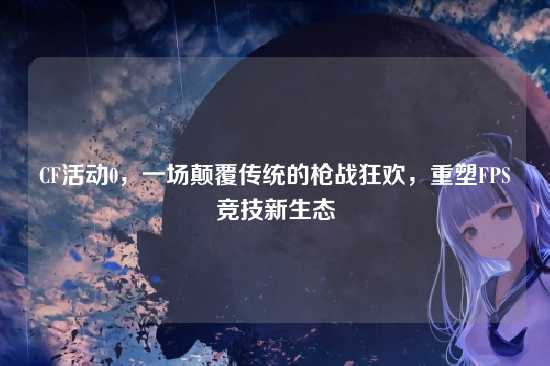 CF活动0，一场颠覆传统的枪战狂欢，重塑FPS竞技新生态