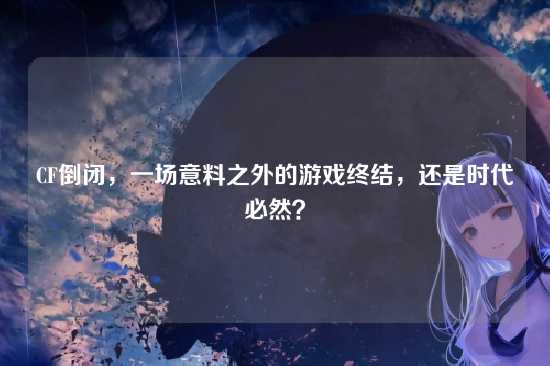 CF倒闭,一场意料之外的游戏终结,还是时代必然?