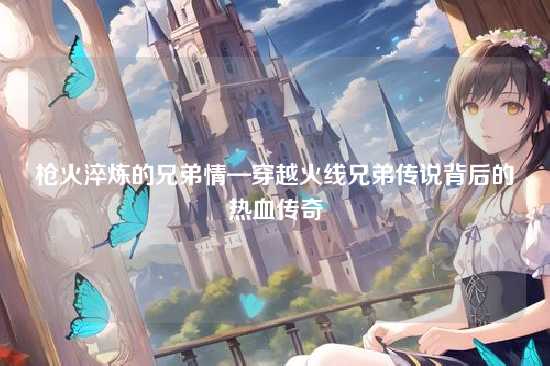 枪火淬炼的兄弟情—穿越火线兄弟传说背后的热血传奇