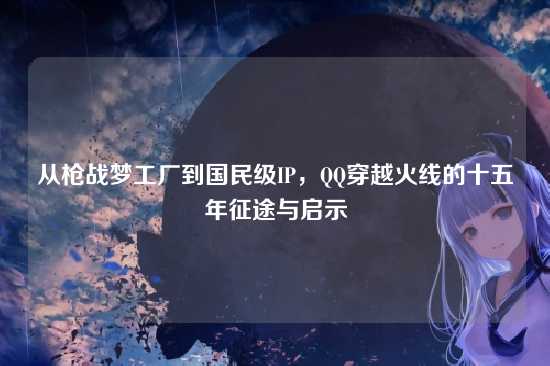 从枪战梦工厂到国民级IP,QQ穿越火线的十五年征途与启示