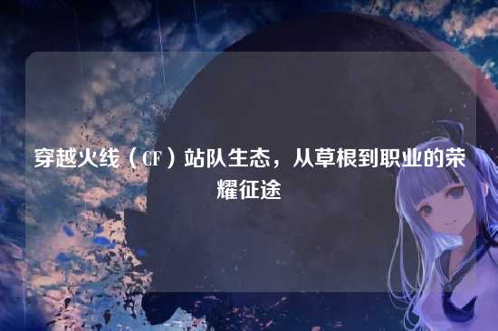 穿越火线（CF）站队生态，从草根到职业的荣耀征途