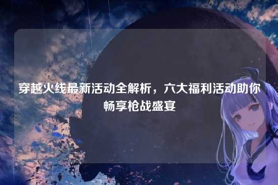 穿越火线最新活动全解析，六大福利活动助你畅享枪战盛宴
