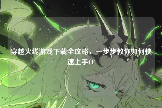 穿越火线游戏下载全攻略，一步步教你如何快速上手CF
