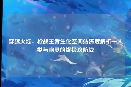穿越火线,枪战王者生化空间站深度解析—人类与幽灵的终极攻防战