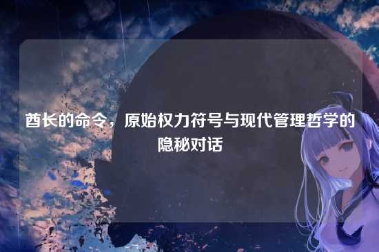 酋长的命令,原始权力符号与现代管理哲学的隐秘对话