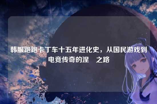 韩服跑跑卡丁车十五年进化史,从国民游戏到电竞传奇的涅槃之路