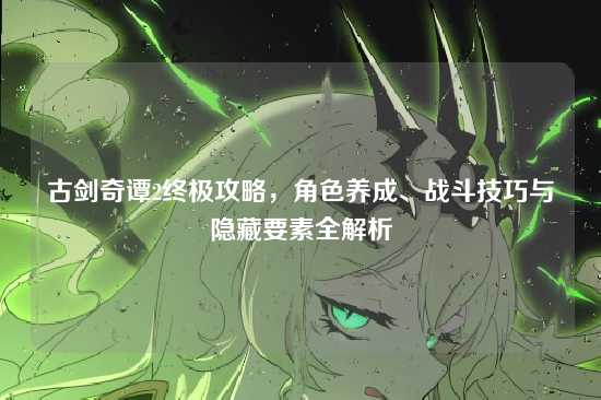 古剑奇谭2终极攻略，角色养成、战斗技巧与隐藏要素全解析