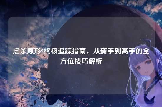 虐杀原形2终极追踪指南，从新手到高手的全方位技巧解析