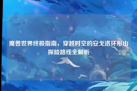 魔兽世界终极指南,穿越时空的安戈洛环形山探险路线全解析
