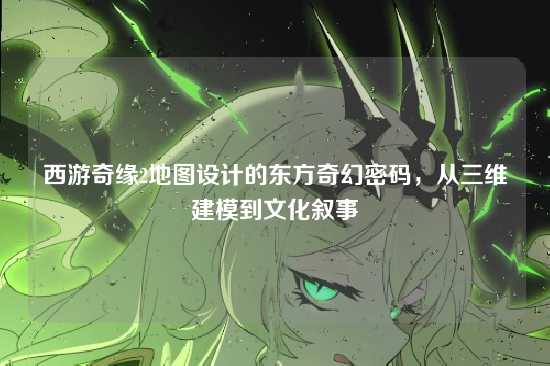 西游奇缘2地图设计的东方奇幻密码,从三维建模到文化叙事