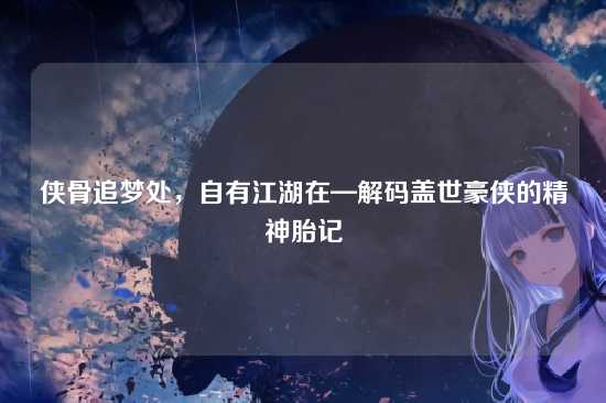 侠骨追梦处，自有江湖在—解码盖世豪侠的精神胎记