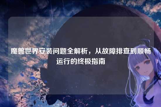 魔兽世界安装问题全解析，从故障排查到顺畅运行的终极指南