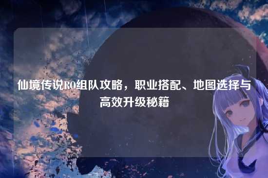 仙境传说RO组队攻略,职业搭配、地图选择与高效升级秘籍