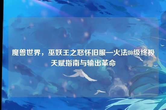 魔兽世界,巫妖王之怒怀旧服—火法80级终极天赋指南与输出革命