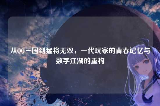 从QQ三国到猛将无双,一代玩家的青春记忆与数字江湖的重构