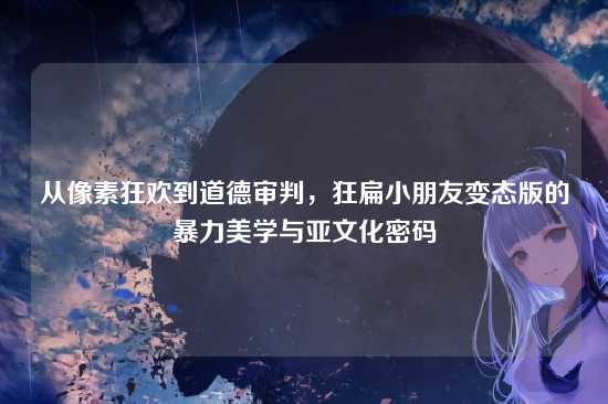 从像素狂欢到道德审判，狂扁小朋友变态版的暴力美学与亚文化密码