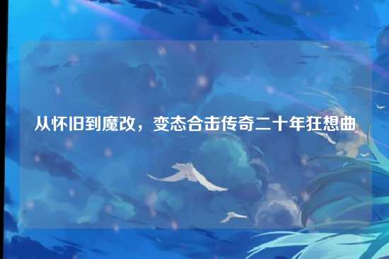 从怀旧到魔改,变态合击传奇二十年狂想曲