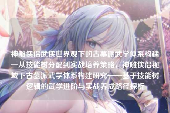 神雕侠侣武侠世界观下的古墓派武学体系构建—从技能树分配到实战培养策略，神雕侠侣视域下古墓派武学体系构建研究——基于技能树逻辑的武学进阶与实战养成路径探析