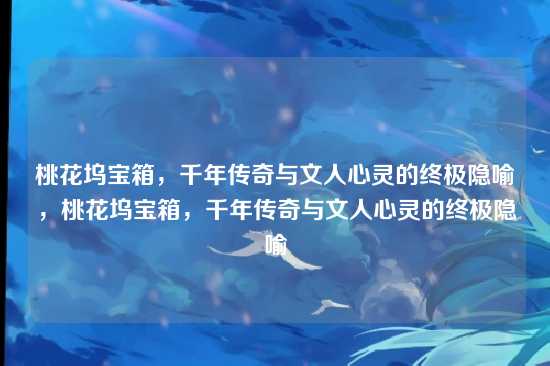 桃花坞宝箱,千年传奇与文人心灵的终极隐喻,桃花坞宝箱,千年传奇与文人心灵的终极隐喻