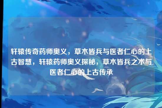 轩辕传奇药师奥义,草木皆兵与医者仁心的上古智慧,轩辕药师奥义探秘,草木皆兵之术与医者仁心的上古传承