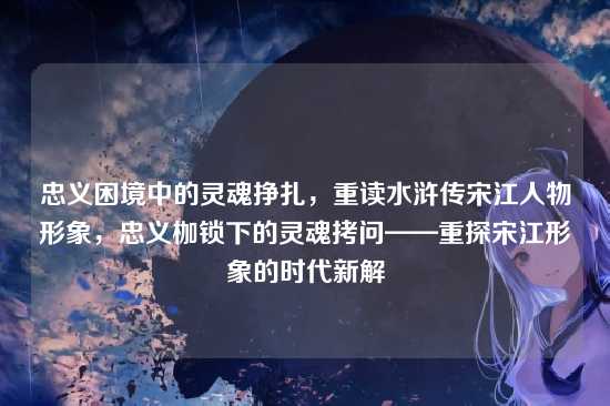忠义困境中的灵魂挣扎,重读水浒传宋江人物形象,忠义枷锁下的灵魂拷问——重探宋江形象的时代新解