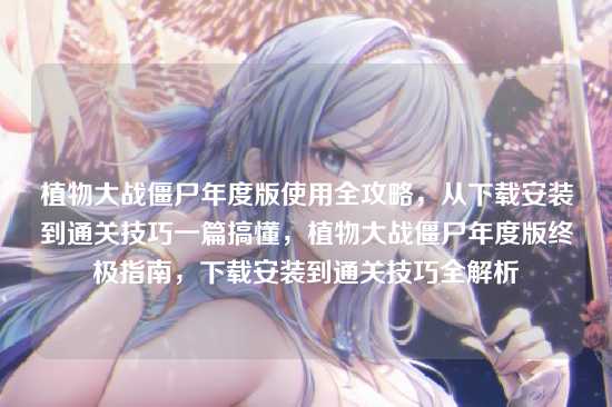 植物大战僵尸年度版使用全攻略，从下载安装到通关技巧一篇搞懂，植物大战僵尸年度版终极指南，下载安装到通关技巧全解析