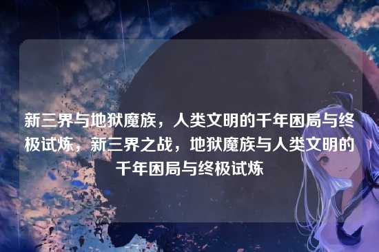 新三界与地狱魔族，人类文明的千年困局与终极试炼，新三界之战，地狱魔族与人类文明的千年困局与终极试炼