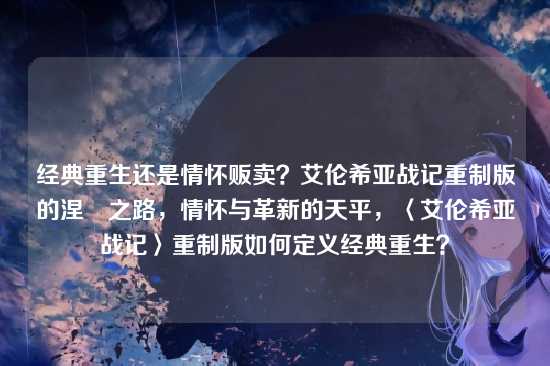经典重生还是情怀贩卖？艾伦希亚战记重制版的涅槃之路，情怀与革新的天平，〈艾伦希亚战记〉重制版如何定义经典重生？