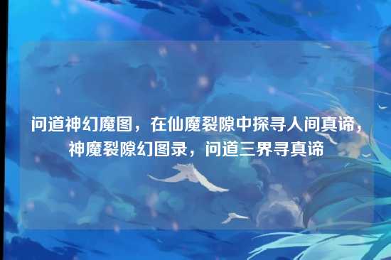 问道神幻魔图，在仙魔裂隙中探寻人间真谛，神魔裂隙幻图录，问道三界寻真谛