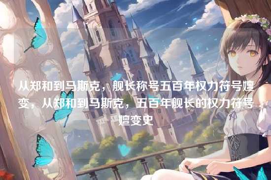 从郑和到马斯克,舰长称号五百年权力符号嬗变,从郑和到马斯克,五百年舰长的权力符号嬗变史