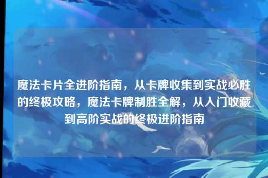 魔法卡片全进阶指南,从卡牌收集到实战必胜的终极攻略,魔法卡牌制胜全解,从入门收藏到高阶实战的终极进阶指南