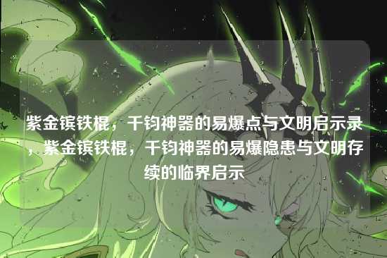 紫金镔铁棍,千钧神器的易爆点与文明启示录,紫金镔铁棍,千钧神器的易爆隐患与文明存续的临界启示