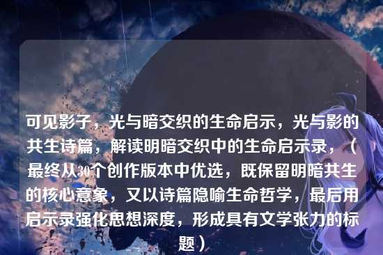 可见影子,光与暗交织的生命启示,光与影的共生诗篇,解读明暗交织中的生命启示录,(最终从30个创作版本中优选,既保留明暗共生的核心意象,又以诗篇隐喻生命哲学,最后用启示录强化思想深度,形成具有文学张力的标题)