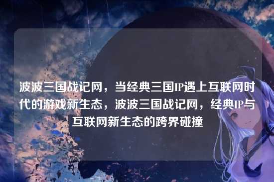 波波三国战记网，当经典三国IP遇上互联网时代的游戏新生态，波波三国战记网，经典IP与互联网新生态的跨界碰撞