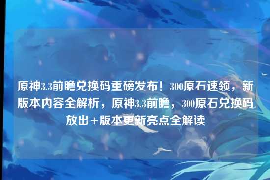 原神3.3前瞻兑换码重磅发布!300原石速领,新版本内容全解析,原神3.3前瞻,300原石兑换码放出+版本更新亮点全解读