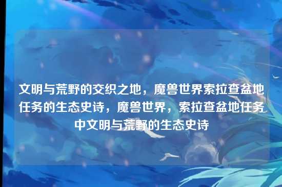 文明与荒野的交织之地，魔兽世界索拉查盆地任务的生态史诗，魔兽世界，索拉查盆地任务中文明与荒野的生态史诗