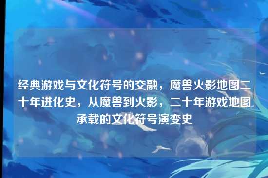 经典游戏与文化符号的交融,魔兽火影地图二十年进化史,从魔兽到火影,二十年游戏地图承载的文化符号演变史