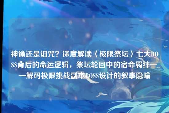 神谕还是诅咒?深度解读〈极限祭坛〉七大BOSS背后的命运逻辑,祭坛轮回中的宿命羁绊——解码极限挑战副本BOSS设计的叙事隐喻