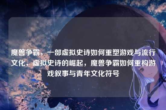 魔兽争霸，一部虚拟史诗如何重塑游戏与流行文化，虚拟史诗的崛起，魔兽争霸如何重构游戏叙事与青年文化符号
