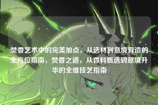 焚香艺术中的完美加点,从选材到意境营造的全方位指南,焚香之道,从香料甄选到意境升华的全维技艺指南