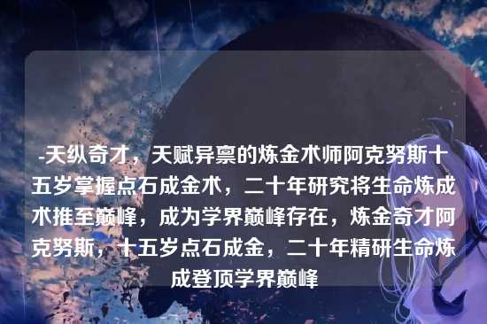 -天纵奇才,天赋异禀的炼金术师阿克努斯十五岁掌握点石成金术,二十年研究将生命炼成术推至巅峰,成为学界巅峰存在,炼金奇才阿克努斯,十五岁点石成金,二十年精研生命炼成登顶学界巅峰