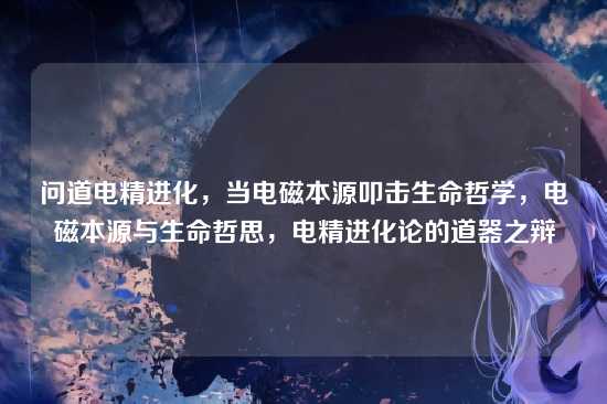 问道电精进化，当电磁本源叩击生命哲学，电磁本源与生命哲思，电精进化论的道器之辩
