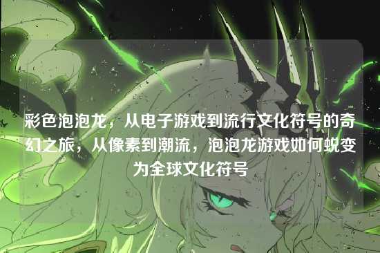 彩色泡泡龙，从电子游戏到流行文化符号的奇幻之旅，从像素到潮流，泡泡龙游戏如何蜕变为全球文化符号